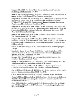page 25
Benyon, D.R. (1992) The Role of Task Analysis in Systems Design, in:
Interacting with Computers, vol. 4 no.1
Benyon, D.R. (in press) Adaptive Systems; a solution to usability problems, to
appear in: User Modelling and User Adapted Interaction,
Benyon D.R., Innocent P.R. and Murray, D.M. (1987)System adaptivity and the
modelling of stereotypes. In: B. Shackel and H-J. Bullinger (Eds.), Proc.
INTERACT ’87, Second IFIP Conference on Human-Computer Interaction
(Amsterdam: Elsevier Science Publishers B.V.).
Benyon D.R., Murray, D.M. and Milan, S. (1987) Modelling users’ cognitive
abilities in an adaptive system, In: J. Rasmussen and P. Zunde (Eds.), Proc. 5th
Symposium EFISS, Risø National Laboratory, Denmark, November 1987
(New York: Plenum Publishing).
Benyon, D.R. and Murray, D.M. (1988) Experience with adaptive interfaces,
The Computer Journal, Vol. 31(5).
Benyon, D.R., Jennings, F. and Murray, D.M. (1990) An adaptive system
developer’s toolkit. In: D. Diaper et al. (Eds.), Proc. INTERACT ’90, Third IFIP
Conference on Human-Computer Interaction (Amsterdam: Elsevier Science
Publishers B.V.).
Bösser, T. (1987) Learning in Man-Computer Interaction, (Berlin: Springer-
Verlag)
Branjik, G., Guida, G. and Tasso, C. (1990) User Modelling in Expert Man-
Machine Interfaces: A case study in Information Retrieval, IEEE Trans.
Systems, Man and Cybernetics, Vol. 20(1)
Browne, D.P., Totterdell, P.A. and Norman, M.A. (1990) Adaptive User
Interfaces (London: Academic Press).
Bundy, A. (1983) (Ed.) Alvey 1983 Intelligent Front End Workshop 26-27 Sept
1983 Cosener’s House, Abingdon, England. DTI, London
Card, S., Moran, A.P., and Newell, A. (1983) The Psychology of Human-
Computer Interaction (Hillsdale, NJ: Lawrence Erlbaum Associates).
Carroll, J.M. and McKendree, J. (1987) Interface design issues for advice-giving
systems, Communications of the ACM, Vol. 30(1).
Carroll, J.M. (1991) The Nurnberg Funnel (Cambridge, Mass.: MIT Press)
Chignell, M.H. and Hancock, P.A. (1988) Intelligent Interfaces in M. Helander
(Ed.) Handbook of Human-Computer Interaction (Amsterdam: Elsevier
Science Publishers B.V.).
Chin, D.N. (1986) User modelling in UC, the Unix consultant. In: M. Mantei
and P. Orbiton (Eds.), Proc. CHI ’86, Human Factors in Computing Systems
(New York: ACM).
 