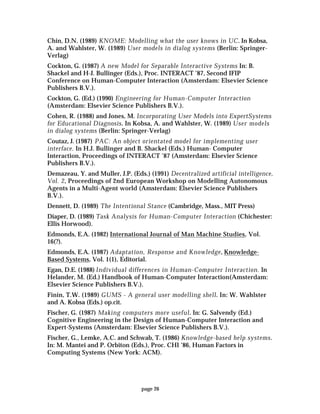 page 26
Chin, D.N. (1989) KNOME: Modelling what the user knows in UC. In Kobsa,
A. and Wahlster, W. (1989) User models in dialog systems (Berlin: Springer-
Verlag)
Cockton, G. (1987) A new Model for Separable Interactive Systems In: B.
Shackel and H-J. Bullinger (Eds.), Proc. INTERACT ’87, Second IFIP
Conference on Human-Computer Interaction (Amsterdam: Elsevier Science
Publishers B.V.).
Cockton, G. (Ed.) (1990) Engineering for Human-Computer Interaction
(Amsterdam: Elsevier Science Publishers B.V.).
Cohen, R. (1988) and Jones, M. Incorporating User Models into ExpertSystems
for Educational Diagnosis. In Kobsa, A. and Wahlster, W. (1989) User models
in dialog systems (Berlin: Springer-Verlag)
Coutaz, J. (1987) PAC: An object orientated model for implementing user
interface. In H.J. Bullinger and B. Shackel (Eds.) Human- Computer
Interaction, Proceedings of INTERACT ’87 (Amsterdam: Elsevier Science
Publishers B.V.).
Demazeau, Y. and Muller, J.P. (Eds.) (1991) Decentralized artificial intelligence,
Vol. 2, Proceedings of 2nd European Workshop on Modelling Autonomous
Agents in a Multi-Agent world (Amsterdam: Elsevier Science Publishers
B.V.).
Dennett, D. (1989) The Intentional Stance (Cambridge, Mass., MIT Press)
Diaper, D. (1989) Task Analysis for Human-Computer Interaction (Chichester:
Ellis Horwood).
Edmonds, E.A. (1982) International Journal of Man Machine Studies, Vol.
16(?).
Edmonds, E.A. (1987) Adaptation, Response and Knowledge, Knowledge-
Based Systems, Vol. 1(1), Editorial.
Egan, D.E. (1988) Individual differences in Human-Computer Interaction. In
Helander, M. (Ed.) Handbook of Human-Computer Interaction(Amsterdam:
Elsevier Science Publishers B.V.).
Finin, T.W. (1989) GUMS - A general user modelling shell. In: W. Wahlster
and A. Kobsa (Eds.) op.cit.
Fischer, G. (1987) Making computers more useful. In: G. Salvendy (Ed.)
Cognitive Engineering in the Design of Human-Computer Interaction and
Expert-Systems (Amsterdam: Elsevier Science Publishers B.V.).
Fischer, G., Lemke, A.C. and Schwab, T. (1986) Knowledge-based help systems.
In: M. Mantei and P. Orbiton (Eds.), Proc. CHI ’86, Human Factors in
Computing Systems (New York: ACM).
 
