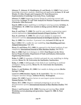 page 28
Johnson, P., Johnson, H. Waddington, R. and Shouls, A. (1988?) Task-related
knowledge structures: analysis, modelling and application in Jones, D. M. and
Winder, R. (Eds.) People and Computers IV: From Research to
Implementation (Cambridge University Press, Cambridge)
Johnson, P. (1989) Supporting System Design by analyzing current task
knowledge in Diaper, D. (ed) Task Analysis for Human-Computer Interaction.
(Chichester: Ellis-Horwood)
Kass R. (1989) Student modelling in intelligent tutoring systems. In Kobsa, A.
and Wahlster, W. (1989) User models in dialog systems (Berlin: Springer-
Verlag)
Kass, R. and Finin, T. (1988) The need for user models in generating expert
system explanations, International Journal of Expert Systems, Vol. 1(4).
Kass, R. and Finin, T. (1989) The role of user models in cooperative
interactive systems, International Journal of Intelligent Systems, Vol. 4(1).
Kay, A. (1989) User interface: A personal view, in Laurel, B. (Ed.) op. cit.
Kay, J. (1991) UM: a toolkit for user modelling, User Modelling and User-
Adapted Interaction, Vol. 1(?).
Kieras, D. and Polson, P.G. (1985) An approach to the formal analysis of user
complexity, International Journal of Man Machine Studies, Vol. 22 (?).
Kiss, G. (1986) High level dialogues in MMI, Final Report on the Alvey
Survey Project (London: Department of Trade and Industry Information
Engineering Directorate).
Kobsa, A. (1987) A taxonomy of beliefs and goals for user modelling in dialog
systems, Memo Nr. 28, Universitat des Saarlandes, Saarbrucken.
Kobsa, A. (1988) A bibliography of the field of user modelling in artificial
intelligence dialog systems, Memo Nr. 23, Universitat des Saarlandes,
Saarbrucken.
Kobsa, A. and Wahlster, W. (1989) User models in dialog systems (Berlin:
Springer-Verlag)
Laurel, B. (1990) Interface Agents. In: B. Laurel (Ed.) The Art of Human-
Computer Interface Design, Addison Wesley, Wokingham.
Lehner, P.E. (1987) Cognitive factors in user/expert-system interaction,
Human Factors, Vol. 29(1).
Mason, M.V. (1986) Adaptive command prompting in an on-line
documentation system, International Journal of Man-Machine Studies, Vol.
25 (?).
Moore, J. and Swartout, W.R. (1988) Planning and reacting, Proc, AAAI
Workshop on text planning and generation, August 25, 1988, St. Paul,
Minnesota.
 