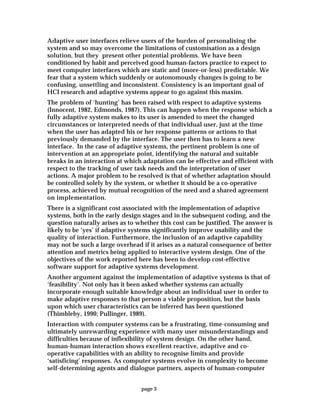 page 3
Adaptive user interfaces relieve users of the burden of personalising the
system and so may overcome the limitations of customisation as a design
solution, but they present other potential problems. We have been
conditioned by habit and perceived good human-factors practice to expect to
meet computer interfaces which are static and (more-or-less) predictable. We
fear that a system which suddenly or autonomously changes is going to be
confusing, unsettling and inconsistent. Consistency is an important goal of
HCI research and adaptive systems appear to go against this maxim.
The problem of ‘hunting’ has been raised with respect to adaptive systems
(Innocent, 1982, Edmonds, 1987). This can happen when the response which a
fully adaptive system makes to its user is amended to meet the changed
circumstances or interpreted needs of that individual user, just at the time
when the user has adapted his or her response patterns or actions to that
previously demanded by the interface. The user then has to learn a new
interface. In the case of adaptive systems, the pertinent problem is one of
intervention at an appropriate point, identifying the natural and suitable
breaks in an interaction at which adaptation can be effective and efficient with
respect to the tracking of user task needs and the interpretation of user
actions. A major problem to be resolved is that of whether adaptation should
be controlled solely by the system, or whether it should be a co-operative
process, achieved by mutual recognition of the need and a shared agreement
on implementation.
There is a significant cost associated with the implementation of adaptive
systems, both in the early design stages and in the subsequent coding, and the
question naturally arises as to whether this cost can be justified. The answer is
likely to be ‘yes’ if adaptive systems significantly improve usability and the
quality of interaction. Furthermore, the inclusion of an adaptive capability
may not be such a large overhead if it arises as a natural consequence of better
attention and metrics being applied to interactive system design. One of the
objectives of the work reported here has been to develop cost-effective
software support for adaptive systems development.
Another argument against the implementation of adaptive systems is that of
‘feasibility’. Not only has it been asked whether systems can actually
incorporate enough suitable knowledge about an individual user in order to
make adaptive responses to that person a viable proposition, but the basis
upon which user characteristics can be inferred has been questioned
(Thimbleby, 1990; Pullinger, 1989).
Interaction with computer systems can be a frustrating, time-consuming and
ultimately unrewarding experience with many user misunderstandings and
difficulties because of inflexibility of system design. On the other hand,
human-human interaction shows excellent reactive, adaptive and co-
operative capabilities with an ability to recognise limits and provide
‘satisficing’ responses. As computer systems evolve in complexity to become
self-determining agents and dialogue partners, aspects of human-computer
 