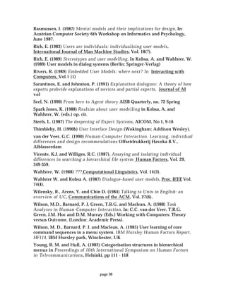 page 30
Rasmussen, J. (1987) Mental models and their implications for design, In:
Austrian Computer Society 6th Workshop on Informatics and Psychology,
June 1987.
Rich, E. (1983) Users are individuals: individualising user models,
International Journal of Man Machine Studies, Vol. 18(?).
Rich, E. (1989) Stereotypes and user modelling. In Kobsa, A. and Wahlster, W.
(1989) User models in dialog systems (Berlin: Springer-Verlag)
Rivers, R. (1989) Embedded User Models; where next? In Interacting with
Computers, Vol.1 (1)
Sarantinos, E. and Johnston, P. (1991) Explanation dialogues: A theory of how
experts probvide explanations of novices and partial experts, Journal of AI
vol
Seel, N. (1990) From here to Agent theory AISB Quarterly, no. 72 Spring
Spark Jones, K. (1988) Realsim about user modelling in Kobsa, A. and
Wahlster, W. (eds.) op. cit.
Steels, L. (1987) The deepening of Expert Systems, AICOM, No 1, 9-16
Thimbleby, H. (1990b) User Interface Design (Wokingham: Addison Wesley).
van der Veer, G.C. (1990) Human-Computer Interaction. Learning, individual
differences and design recommendations Offsetdrukkerij Haveka B.V.,
Alblasserdam
Vicente, K.J. and Williges, R.C. (1987). Assaying and isolating individual
differences in searching a hierarchical file system Human Factors, Vol. 29,
349-359.
Wahlster, W. (1988) ??? Computational Linguistics, Vol. 14(3).
Wahlster W. and Kobsa A. (1987) Dialogue-based user models, Proc. IEEE Vol.
74(4).
Wilensky, R., Arens, Y. and Chin D. (1984) Talking to Unix in English: an
overview of UC, Communications of the ACM, Vol. 27(6).
Wilson, M.D., Barnard, P. J, Green, T.R.G. and Maclean, A. (1988) Task
Analyses in Human-Computer Interaction. In: C.C. van der Veer, T.R.G.
Green, J.M. Hoc and D.M. Murray (Eds.) Working with Computers: Theory
versus Outcome, (London: Academic Press).
Wilson, M. D., Barnard, P. J. and Maclean, A. (1985) User learning of core
command sequences in a menu system. IBM Hursley Human Factors Report,
HF114, IBM Hursley park, Winchester, UK
Young, R. M. and Hull, A. (1982) Categorisation structures in hierarchical
menus in Proceedings of 10th International Symposium on Human Factors
in Telecommunications, Helsinki. pp 111 - 118
 