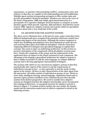 page 7
autonomous, co-operative (but permitting conflict), continuously active and
reflexive in that they are capable of self-understanding and self-modification.
Multiple agent systems incorporating surrogates to filter routine tasks and
provide personalised ‘theatrical metaphor’ interfaces are cited as the wave of
the future (Negroponte, 1989) and simple agent-based interaction is a
prerequisite of co-operative dialogue, between human or computer as in the
interface agents which provide ‘expertise, skill and labour’ described by Laurel
(Laurel, 1990). Agents are adaptive systems, but systems which are specialised
and know about only a very small part of the world.
4. AN ARCHITECTURE FOR ADAPTIVE SYSTEMS
The above survey illustrates how, in the last ten years, many researchers from
different backgrounds have recognized the potential which user models have
in improving aspects of the interaction. Although the system categories in
which user modelling and adaptivity have been deployed are quite diverse
and work has taken place from different disciplines, with the researchers
employing different techniques and specialised language to explain their
concepts, they seem to share an underlying architecture. In this section we
present a description of the components which all adaptive systems must
have. Clearly the complexity of the system and the requirements of the
application have an impact on the detail contained in each component. The
advantage of developing a generalised architecture for adaptive systems is
that it enables researchers to talk the same language, to compare different
systems and to develop appropriate representation techniques.
The systems with which we are concerned are adaptive systems in that they
automatically alter aspects of the system to suit the requirements of
individual or groups of user - or more generally to suit the needs of other
agents in the system. All have to infer characteristics of the other agent from
the interaction. All utilize models of individual or groups of user. Work on
active help, intelligent tutoring, natural language, explanation-based and co-
operative agent systems contribute to the confusion because they describe
systems from distinct perspectives. We need to consider how adaptive
systems are designed and how the adaptive functionality can be incorporated
into existing architectures. A conceptual structure for adaptive systems is
shown in Figure 1. It consists of three models; the user model, the domain
model and the interaction model each of which is explained in detail in the
following sections.
 
