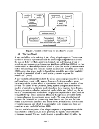 page 8
cognitive
model
profile
model
student
model
user model
task level
logical
level
physical
level
domain model
dialogue record
evaluation
mechanisms
adaptation
mechanisms
inference
mechanisms
interaction knowledge base
interaction model
Figure 1. Overall architecture for an adaptive system
4.1 The User Model
A user model has to be an integral part of any adaptive system. The term as
used here means a representation of the knowledge and preferences which
the system ‘believes’ that a user (which may be an individual, a group of
people or non-human agents) possesses. Wahlster and Kobsa (1989) stress that
a user model is a knowledge source which is separable by the system from the
rest of its knowledge and contains explicit assumptions about the user. Finin
(1989) argues that a user model is 'knowledge about the user, either explicitly
or implicitly encoded, which is used by the system to improve the
interaction.' (p.412)
A user model is different from both the actual knowledge possessed by a user
and knowledge employed by system designers. System users have some
knowledge of the system which is represented in their mental models of the
system - the user's model (Norman, 1986). System designers form mental
models of users (the designers' models) and use these to guide their designs.
Every system thus embodies an implicit model of the user (which may be as
basic as the assumptions made about the physical capabilities of users, such as
being able to type or use a mouse). This data though is not accessible to the
system and cannot be considered a user model. We must also distinguish
between the data which a system may have about a user (such as the data
stored in a personnel database) and a user model. Personal data of which the
system is unaware and which it cannot exploit in its interactions does not
constitute a user model (Wahlster, 1989).
The user model component of an adaptive system is a representation of the
characteristics of the users, or more generally the agents, with which the
system can interact. The user model is used to provide adaptivity either by
 
