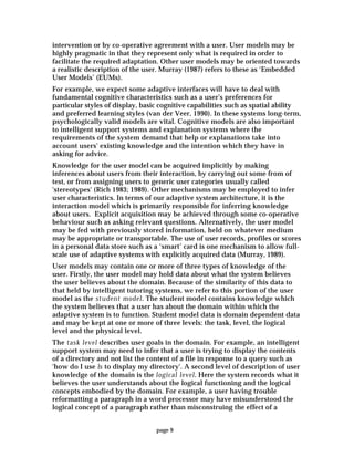 page 9
intervention or by co-operative agreement with a user. User models may be
highly pragmatic in that they represent only what is required in order to
facilitate the required adaptation. Other user models may be oriented towards
a realistic description of the user. Murray (1987) refers to these as ‘Embedded
User Models’ (EUMs).
For example, we expect some adaptive interfaces will have to deal with
fundamental cognitive characteristics such as a user's preferences for
particular styles of display, basic cognitive capabilities such as spatial ability
and preferred learning styles (van der Veer, 1990). In these systems long-term,
psychologically valid models are vital. Cognitive models are also important
to intelligent support systems and explanation systems where the
requirements of the system demand that help or explanations take into
account users' existing knowledge and the intention which they have in
asking for advice.
Knowledge for the user model can be acquired implicitly by making
inferences about users from their interaction, by carrying out some from of
test, or from assigning users to generic user categories usually called
'stereotypes' (Rich 1983; 1989). Other mechanisms may be employed to infer
user characteristics. In terms of our adaptive system architecture, it is the
interaction model which is primarily responsible for inferring knowledge
about users. Explicit acquisition may be achieved through some co-operative
behaviour such as asking relevant questions. Alternatively, the user model
may be fed with previously stored information, held on whatever medium
may be appropriate or transportable. The use of user records, profiles or scores
in a personal data store such as a ‘smart’ card is one mechanism to allow full-
scale use of adaptive systems with explicitly acquired data (Murray, 1989).
User models may contain one or more of three types of knowledge of the
user. Firstly, the user model may hold data about what the system believes
the user believes about the domain. Because of the similarity of this data to
that held by intelligent tutoring systems, we refer to this portion of the user
model as the student model. The student model contains knowledge which
the system believes that a user has about the domain within which the
adaptive system is to function. Student model data is domain dependent data
and may be kept at one or more of three levels: the task, level, the logical
level and the physical level.
The task level describes user goals in the domain. For example, an intelligent
support system may need to infer that a user is trying to display the contents
of a directory and not list the content of a file in response to a query such as
'how do I use ls to display my directory'. A second level of description of user
knowledge of the domain is the logical level. Here the system records what it
believes the user understands about the logical functioning and the logical
concepts embodied by the domain. For example, a user having trouble
reformatting a paragraph in a word processor may have misunderstood the
logical concept of a paragraph rather than misconstruing the effect of a
 