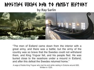 APPLYING VIKING DNA TO FAMILY HISTORY
by Ray Sarlin
“The men of Estland came down from the interior with a
great army, and there was a battle; but the army of the
country was so brave that the Swedes could not withstand
them, and King Yngvar fell, and his people fled. He was
buried close to the seashore under a mound in Estland;
and after this defeat the Swedes returned home.”
A saga of Noble King Yngvar who met his end while raiding in Estonia around 600.
Written in 1225.
 