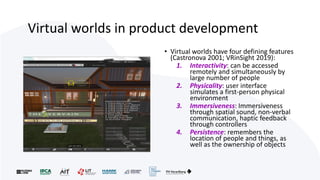 Virtual worlds in product development
• Virtual worlds have four defining features
(Castronova 2001; VRinSight 2019):
1. Interactivity: can be accessed
remotely and simultaneously by
large number of people
2. Physicality: user interface
simulates a first-person physical
environment
3. Immersiveness: Immersiveness
through spatial sound, non-verbal
communication, haptic feedback
through controllers
4. Persistence: remembers the
location of people and things, as
well as the ownership of objects
 