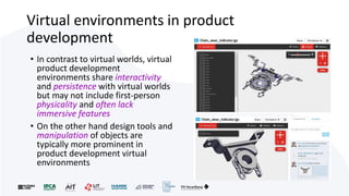 Virtual environments in product
development
• In contrast to virtual worlds, virtual
product development
environments share interactivity
and persistence with virtual worlds
but may not include first-person
physicality and often lack
immersive features
• On the other hand design tools and
manipulation of objects are
typically more prominent in
product development virtual
environments
 