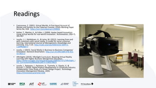 Readings
• Castronova, E. (2001). Virtual Worlds: A First-Hand Account of
Market and Society on the Cyberian Frontier. CESifo Working Paper
Series No. 618. https://ssrn.com/abstract=294828
• Kohler, T., Matzler, K., & Füller, J. (2009). Avatar-based innovation:
Using virtual worlds for real-world innovation. Technovation, 29(6-7),
395-407
• Jussila, J. J., Kärkkäinen, H., & Leino, M. (2012). Learning from and
with customers with social media: A model for social customer
learning. International Journal of Management, Knowledge and
Learning, 1(1), 5-25. http://issbs.si/press/ISSN/2232-5697/1-
1.pdf#page=7
• Jussila, J. (2015). Social Media in Business-to-Business Companies'
Innovation. Doctoral dissertation. http://urn.fi/URN:ISBN:978-952-
15-3621-2
• VRinSights (2019). VRinSight Curriculum. Boosting Virtual Reality
Learning with Higher Business Mangement Education.
https://www.vrinsight.org/app/download/10685027371/VRinSight_I
O2_Curriculum%20Module.pdf?t=1589378625
• Jussila, J., Raitanen, J., Partanen, A., Tuomela, V., Siipola, V., &
Kunnari, I. (2020). Rapid Product Development in University-Industry
Collaboration: Case Study of a Smart Design Project. Technology
Innovation Management Review, 10(3).
https://timreview.ca/article/1336
 