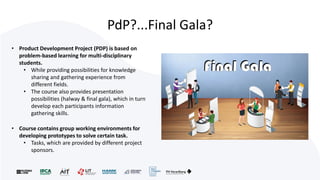 PdP?...Final Gala?
• Product Development Project (PDP) is based on
problem-based learning for multi-disciplinary
students.
• While providing possibilities for knowledge
sharing and gathering experience from
different fields.
• The course also provides presentation
possibilities (halway & final gala), which in turn
develop each participants information
gathering skills.
• Course contains group working environments for
developing prototypes to solve certain task.
• Tasks, which are provided by different project
sponsors.
 