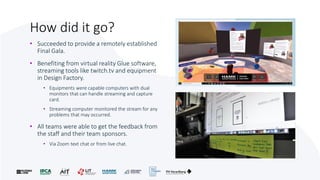 How did it go?
• Succeeded to provide a remotely established
Final Gala.
• Benefiting from virtual reality Glue software,
streaming tools like twitch.tv and equipment
in Design Factory.
• Equipments were capable computers with dual
monitors that can handle streaming and capture
card.
• Streaming computer monitored the stream for any
problems that may occurred.
• All teams were able to get the feedback from
the staff and their team sponsors.
• Via Zoom text chat or from live chat.
 