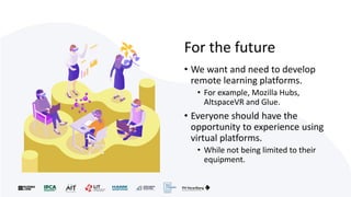 For the future
• We want and need to develop
remote learning platforms.
• For example, Mozilla Hubs,
AltspaceVR and Glue.
• Everyone should have the
opportunity to experience using
virtual platforms.
• While not being limited to their
equipment.
 