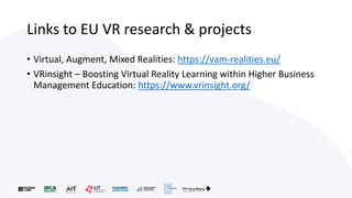 Links to EU VR research & projects
• Virtual, Augment, Mixed Realities: https://vam-realities.eu/
• VRinsight – Boosting Virtual Reality Learning within Higher Business
Management Education: https://www.vrinsight.org/
 