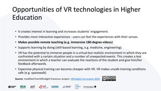 Opportunities of VR technologies in Higher
Education
• It creates interest in learning and increases students’ engagement.
• Provides more interactive experiences - users can feel the experiences with their senses.
• Makes possible remote teaching (e.g. immersive 180-degree videos)
• Supports learning by doing (skill-based learning, e.g. medicine, engineering).
• VR has the potential to immerse people in a virtual but realistic environment in which they are
confronted with a certain situation and a number of unexpected events. This creates a test
environment in which a teacher can evaluate the reactions of the student and give him/her
feedback afterwards.
• Expensive physical training can become cheaper with VR. VR makes unsafe training conditions
safe (e.g. spacewalk)
Source: modified fromVRinSight Erasmus+ project. VRinSight Curriculum 2019
 