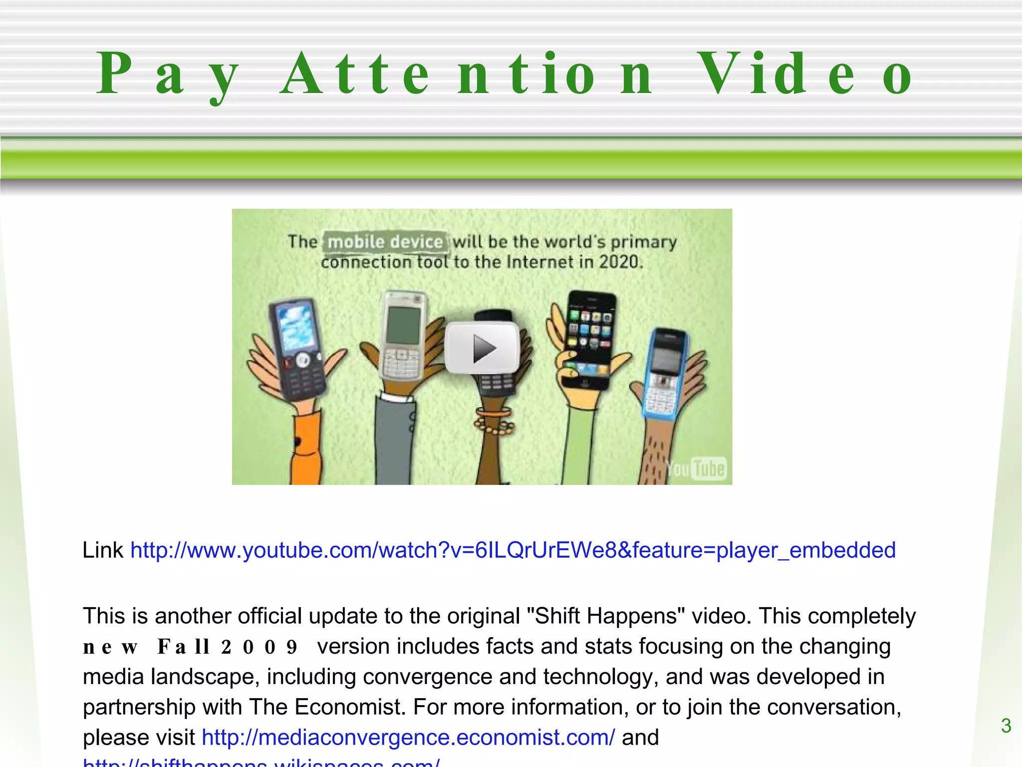 Pay Attention Video Link http://www.youtube.com/watch?v=6ILQrUrEWe8&feature=player_embedded This is another official update to the original "Shift Happens" video. This completely new Fall 2009 version includes facts and stats focusing on the changing media landscape, including convergence and technology, and was developed in partnership with The Economist. For more information, or to join the conversation, please visit http://mediaconvergence.economist.com/ and http://shifthappens.wikispaces.com/.