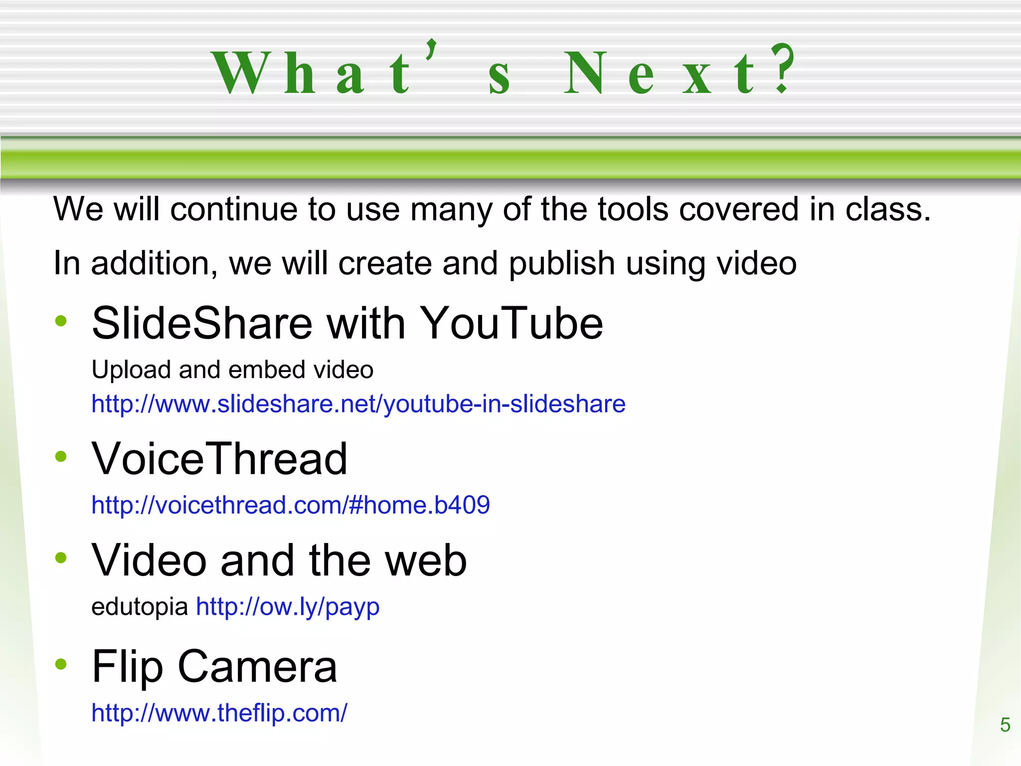 What’s Next? We will continue to use many of the tools covered in class. In addition, we will create and publish using video SlideShare with YouTube Upload and embed video http://www.slideshare.net/youtube-in-slideshare VoiceThread http://voicethread.com/#home.b409 Video and the web edutopia http://ow.ly/payp Flip Camera http://www.theflip.com/