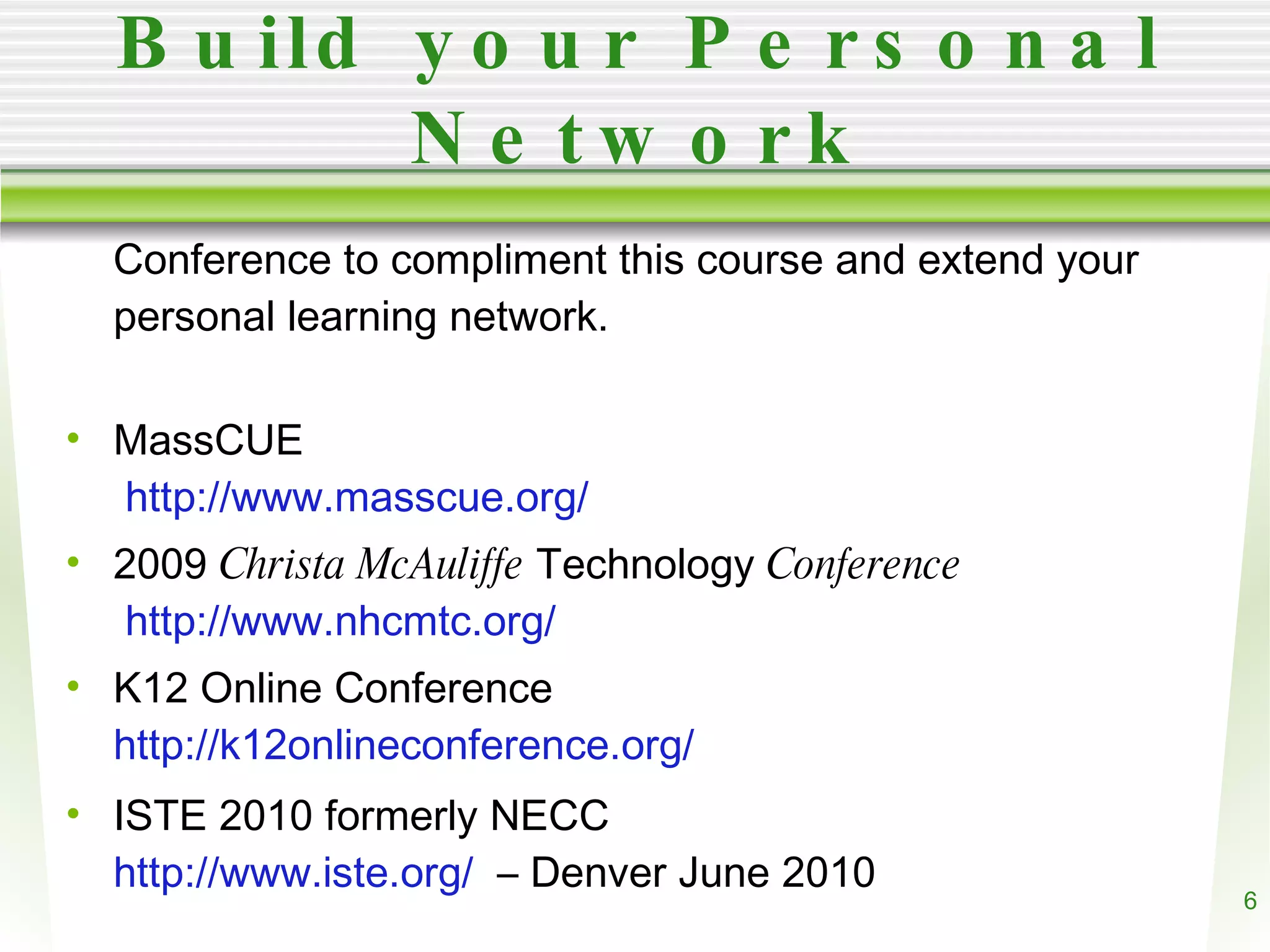 Build your Personal Network Conference to compliment this course and extend your personal learning network. MassCUE http://www.masscue.org/ 2009 Christa McAuliffe Technology Conference http://www.nhcmtc.org/ K12 Online Conference http://k12onlineconference.org/ ISTE 2010 formerly NECC http://www.iste.org/ – Denver June 2010