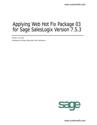 www.customerfx.com




 Applying Web Hot Fix Package 03
 for Sage SalesLogix Version 7.5.3
Version 7.5.3.03
Developed by Sage SalesLogix User Assistance




                                               www.customerfx.com
 