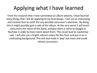 Applying what I have learned
 From the research that I have committed on album adverts, I have learned
many things that I will be applying to my final design. I will use an interesting
 and creative font to catch the any possible consumer’s attention. By doing
this it might possibly gain a sale of the album. At the very worst it will teach
    consumers the name of the band, and give them a name to Google or
 YouTube in order to learn more about them. This could lead to a potential
   sale. I will also use a bright, vibrant colour for this font, and put in on a
   contrasting background. This will also make it ‘pop’ out more and could
                                attract consumers.
 