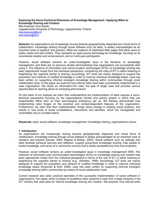 Exploring the Socio-Technical Dimension of Knowledge Management –Applying Wikis to
Knowledge Sharing and Creation
Miia Kosonen, Aino Kianto
Lappeenranta University of Technology, Lappeenranta, Finland
miia.kosonen@lut.fi
aino.kianto@lut.fi
Abstract: As organizations are increasingly moving towards geographically dispersed and virtual forms of
collaboration, knowledge sharing through social software such as wikis, is widely acknowledged as an
important area of research and practice. Wikis are systems of interlinked Web pages that allow users to
easily create and edit content. They represent an open-source technology for knowledge, focusing on its
incremental creation and enhancement, and on multi-user participation.
However, social software remains an under-investigated issue in the literature on knowledge
management, and there are no previous studies demonstrating how organizations can successfully start
using it. The influence of information and communication technologies (ICTs) on knowledge sharing has
been approached mostly from the individual perspective, considering the roles of ICT in either lowering or
heightening the cognitive barrier to sharing. Accordingly, ICT tools are mainly designed to support the
acquisition and retrieval of codified knowledge in order to improve individual knowledge bases. Less has
been written on supporting informal emergent knowledge sharing within communities through novel
collaboration tools. In this paper we examine how internal wikis have been successfully implemented in a
case organization. We chose an information-rich case, the type of single case that provides various
opportunities for learning about an emerging phenomenon.
On the basis of our analysis we claim that understanding the implementation of wikis requires a socio-
technical perspective focusing on the organizational context and activity system in which they are
implemented rather than on their technological proficiency per se. We thereby demonstrate how
implementing wikis hinges on the practical and context-dependent features of the organization.
Furthermore, we claim that their implementation brings about change in existing social systems, and
results in new kinds of social constellations, interactions and identities, which are manageable and
controllable only to a limited extent.
Keywords: wikis, social software, knowledge management, knowledge sharing, organizational culture
1. Introduction
As organizations are increasingly moving towards geographically dispersed and virtual forms of
collaboration, knowledge sharing through social software is widely acknowledged as an important area of
research and practice (Davies, 2004, Wagner & Bolloju, 2005). Social software such as weblogs and
wikis facilitate personal learning and reflection, support group-level knowledge sharing, help people to
locate knowledge, and serve as a community memory that is easily accessible any time and anywhere.
However, social software remains an under-investigated issue in knowledge management (KM). The
influence of information and communication technologies (ICTs) on knowledge sharing and creation has
been approached mostly from the individual perspective in terms of the role of ICT in either lowering or
heightening the cognitive barrier to sharing (e.g., Hendriks, 1999). Accordingly, ICT tools are mainly
designed to support the acquisition and retrieval of codified knowledge in order to improve individual
knowledge bases (Huysman & Wulf, 2006). Less has been written on supporting informal emergent
knowledge sharing within communities by means of novel collaboration tools.
Current research also lacks practical examples of the successful implementation of social software in
organizations. Our paper, which is based on qualitative data, presents a case from a large company in the
ICT industry that uses wikis for internal knowledge sharing and creation. We examine how internal wikis
 