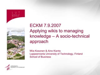 ECKM 7.9.2007
Applying wikis to managing
knowledge – A socio-technical
approach
Miia Kosonen & Aino Kianto
Lappeenranta University of Technology, Finland
School of Business
 