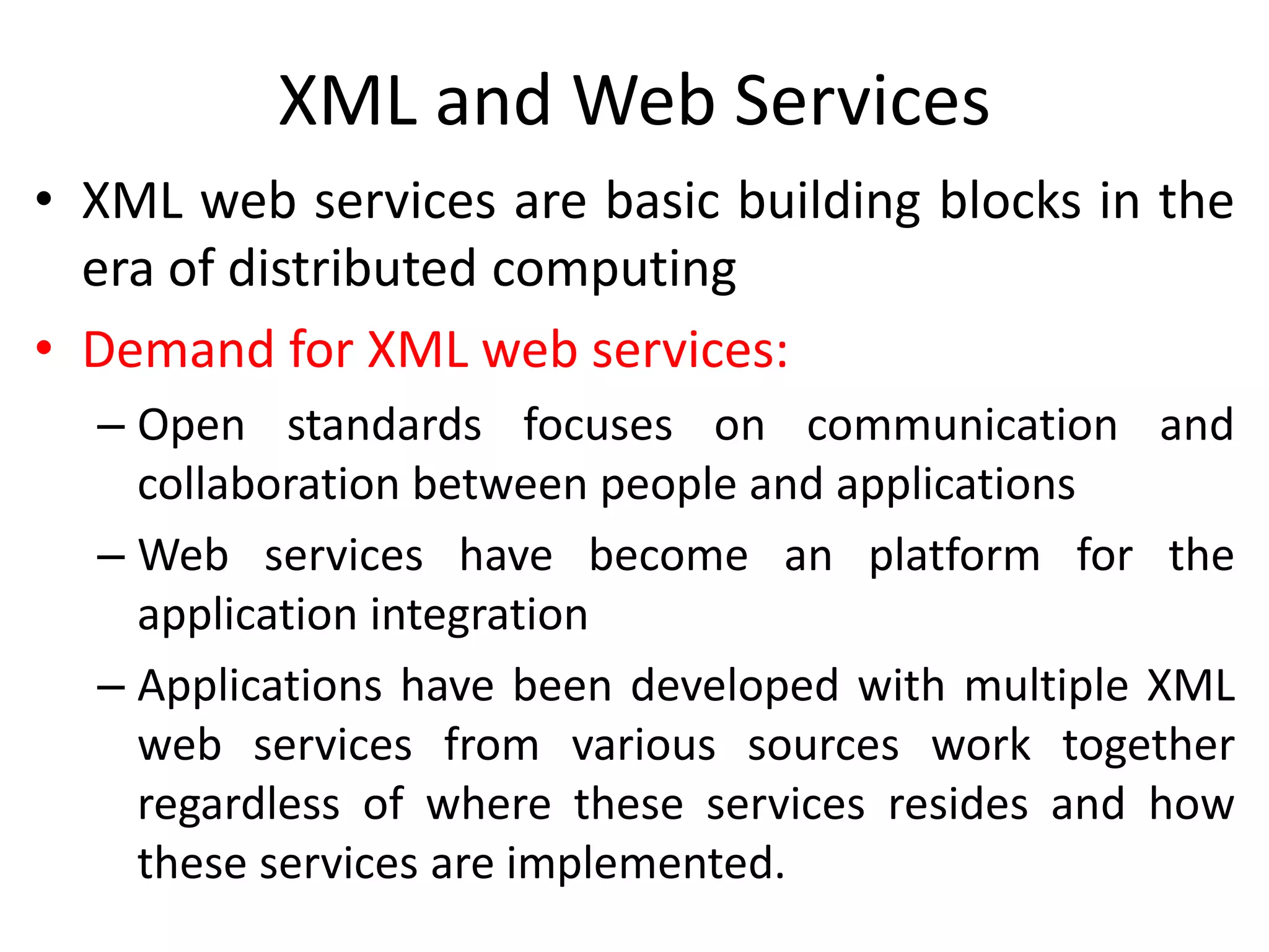 XML and Web Services
• XML web services are basic building blocks in the
era of distributed computing
• Demand for XML web services:
– Open standards focuses on communication and
collaboration between people and applications
– Web services have become an platform for the
application integration
– Applications have been developed with multiple XML
web services from various sources work together
regardless of where these services resides and how
these services are implemented.
 