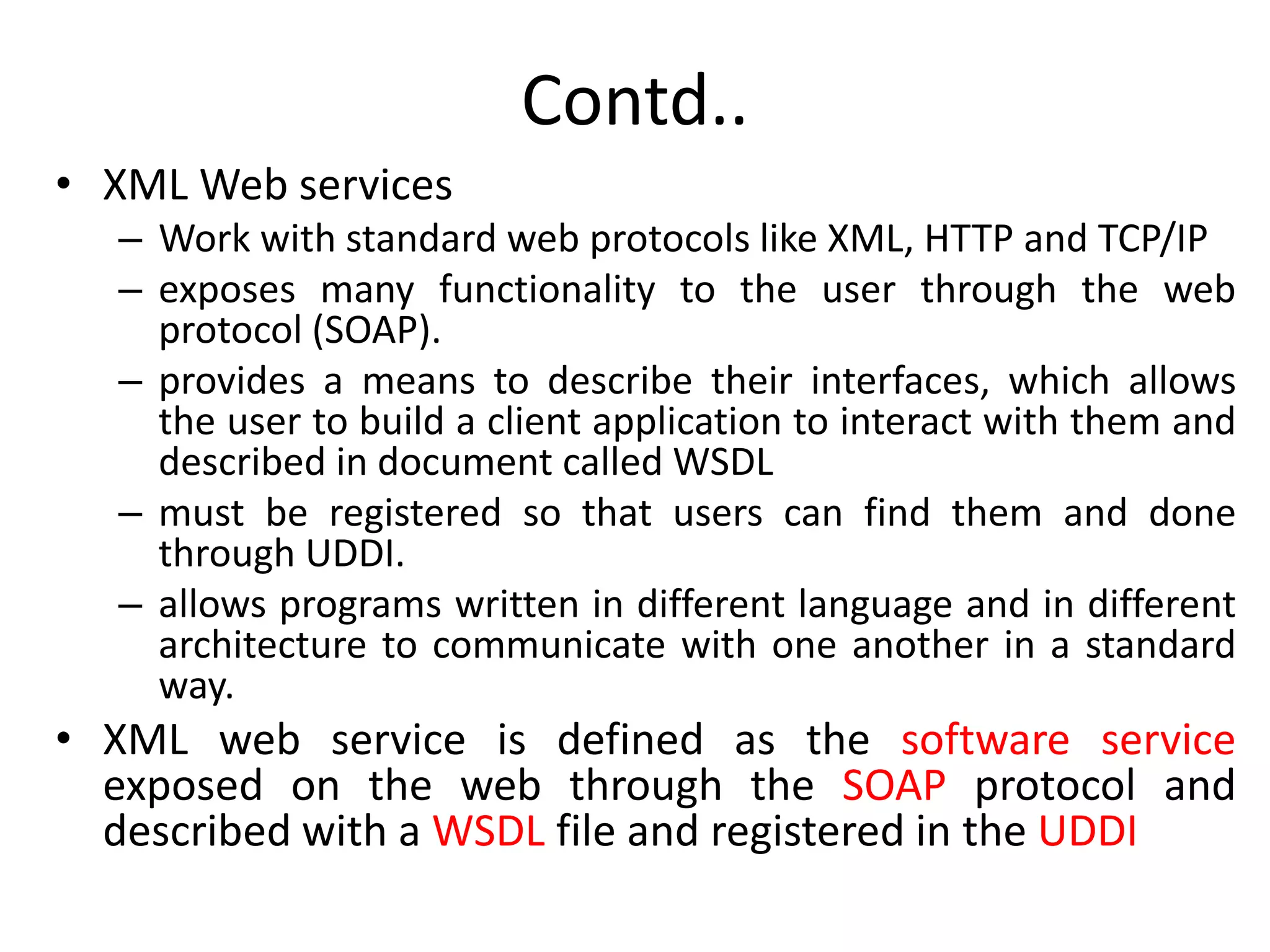 Contd..
• XML Web services
– Work with standard web protocols like XML, HTTP and TCP/IP
– exposes many functionality to the user through the web
protocol (SOAP).
– provides a means to describe their interfaces, which allows
the user to build a client application to interact with them and
described in document called WSDL
– must be registered so that users can find them and done
through UDDI.
– allows programs written in different language and in different
architecture to communicate with one another in a standard
way.
• XML web service is defined as the software service
exposed on the web through the SOAP protocol and
described with a WSDL file and registered in the UDDI
 