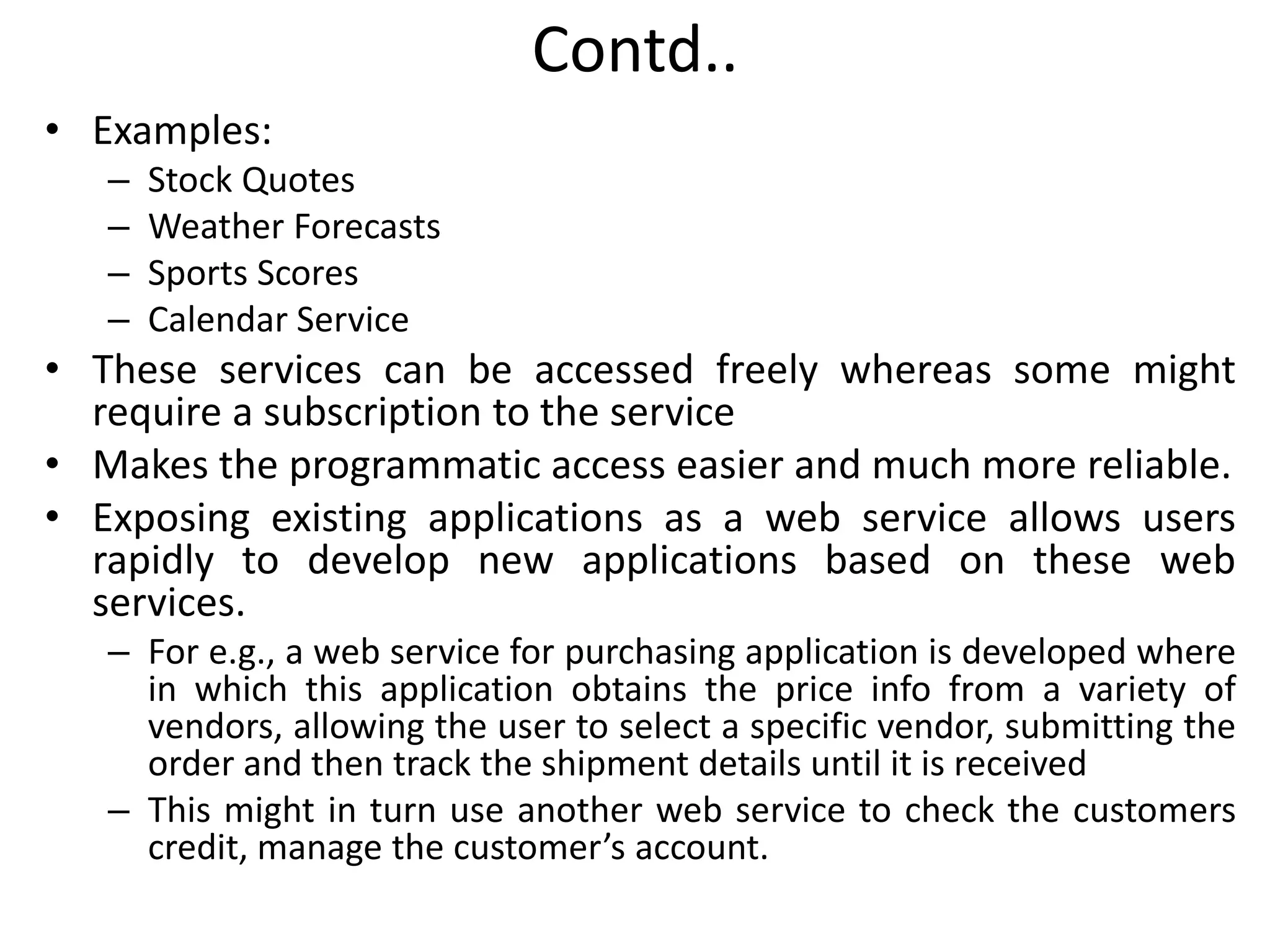 Contd..
• Examples:
– Stock Quotes
– Weather Forecasts
– Sports Scores
– Calendar Service
• These services can be accessed freely whereas some might
require a subscription to the service
• Makes the programmatic access easier and much more reliable.
• Exposing existing applications as a web service allows users
rapidly to develop new applications based on these web
services.
– For e.g., a web service for purchasing application is developed where
in which this application obtains the price info from a variety of
vendors, allowing the user to select a specific vendor, submitting the
order and then track the shipment details until it is received
– This might in turn use another web service to check the customers
credit, manage the customer’s account.
 