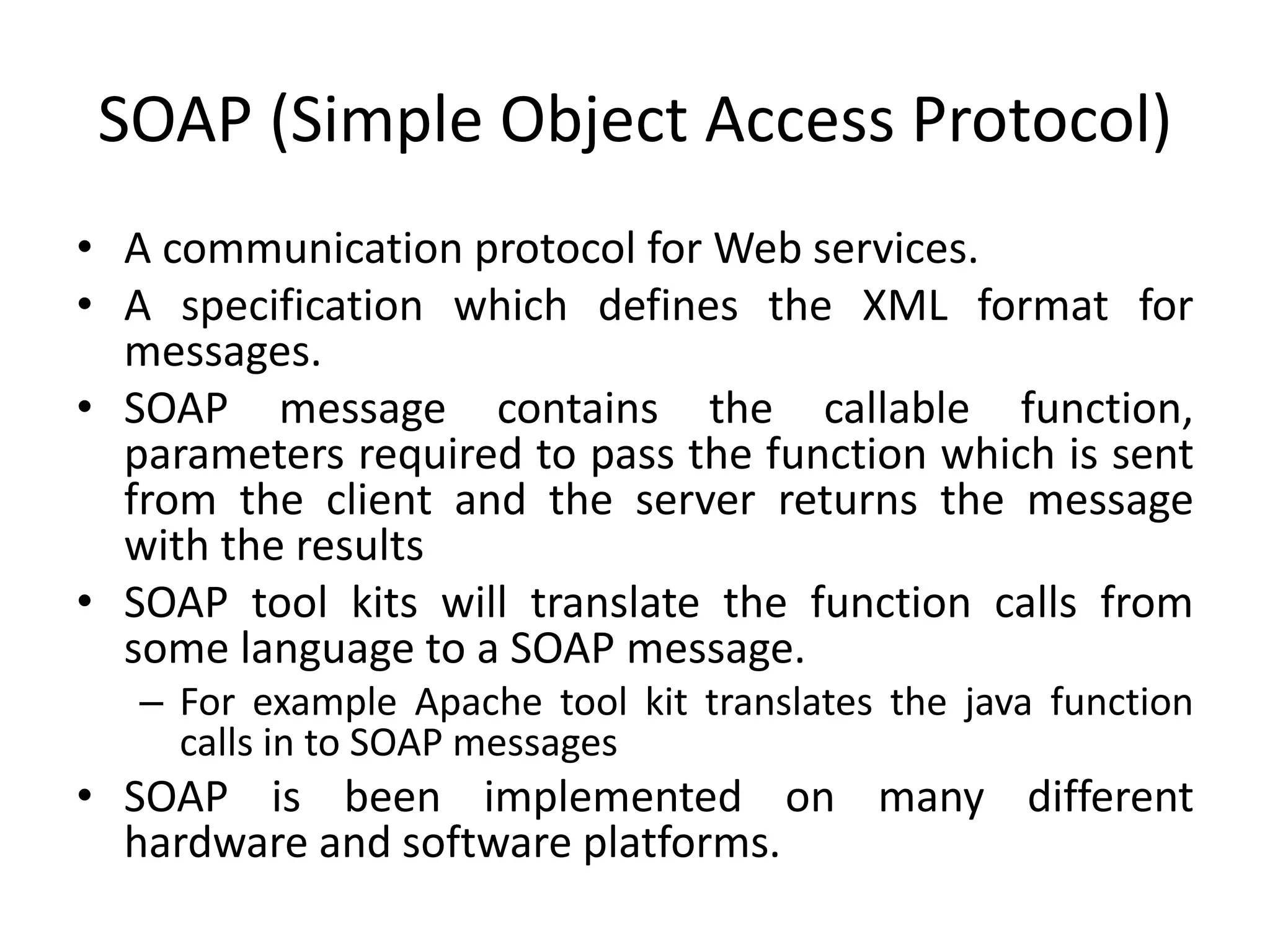 SOAP (Simple Object Access Protocol)
• A communication protocol for Web services.
• A specification which defines the XML format for
messages.
• SOAP message contains the callable function,
parameters required to pass the function which is sent
from the client and the server returns the message
with the results
• SOAP tool kits will translate the function calls from
some language to a SOAP message.
– For example Apache tool kit translates the java function
calls in to SOAP messages
• SOAP is been implemented on many different
hardware and software platforms.
 
