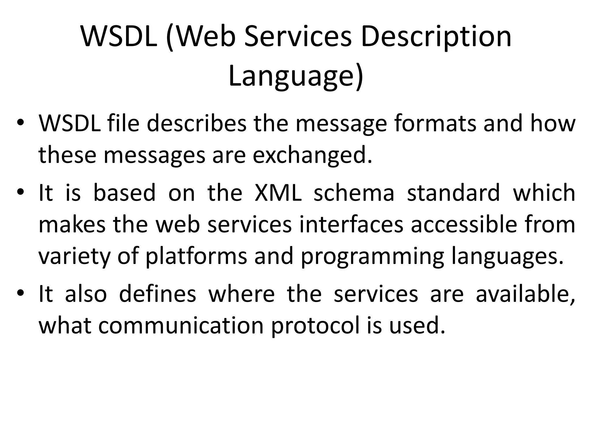 WSDL (Web Services Description
Language)
• WSDL file describes the message formats and how
these messages are exchanged.
• It is based on the XML schema standard which
makes the web services interfaces accessible from
variety of platforms and programming languages.
• It also defines where the services are available,
what communication protocol is used.
 