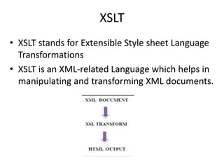 XSLT
• XSLT stands for Extensible Style sheet Language
Transformations
• XSLT is an XML-related Language which helps in
manipulating and transforming XML documents.
 