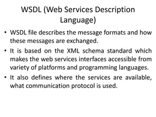 WSDL (Web Services Description
Language)
• WSDL file describes the message formats and how
these messages are exchanged.
• It is based on the XML schema standard which
makes the web services interfaces accessible from
variety of platforms and programming languages.
• It also defines where the services are available,
what communication protocol is used.
 