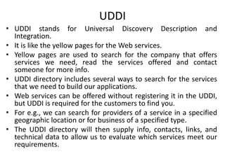 UDDI
• UDDI stands for Universal Discovery Description and
Integration.
• It is like the yellow pages for the Web services.
• Yellow pages are used to search for the company that offers
services we need, read the services offered and contact
someone for more info.
• UDDI directory includes several ways to search for the services
that we need to build our applications.
• Web services can be offered without registering it in the UDDI,
but UDDI is required for the customers to find you.
• For e.g., we can search for providers of a service in a specified
geographic location or for business of a specified type.
• The UDDI directory will then supply info, contacts, links, and
technical data to allow us to evaluate which services meet our
requirements.
 