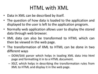 HTML with XML
• Data in XML can be described by itself.
• The question of how data is loaded to the application and
displayed to the user is left to the application program.
• Normally web application allows user to display the stored
data through web browser.
• XML data can also be transformed to HTML which can
then be viewed in the web page.
• The transformation of XML to HTML can be done in two
different ways
– DOM/SAX parser which helps in loading XML data into html
page and formatting it in to a HTML document.
– XSLT, which helps in describing the transformation rules from
XML to HTML and display it in the web page.
 