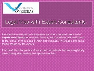 Immigration overseas-an immigration law firm is largely known for its
expert consultants who extend industry-best practices and assistance
to the clients’ by their deep domain and migration knowledge extending
fruitful results for the clients’.
It is the skill and expertise of our expert consultants that we are globally
acknowledged as leading immigration law firm.
 