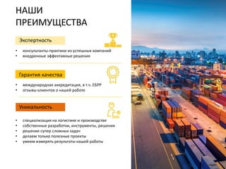 НАШИ
ПРЕИМУЩЕСТВА
• специализация на логистике и производстве
• собственные разработки, инструменты, решения
• решение супер сложных задач
• делаем только полезные проекты
• умеем измерять результаты нашей работы
Экспертность
• консультанты-практики из успешных компаний
• внедренные эффективные решения
Гарантия качества
• международная аккредитация, в т.ч. ЕБРР
• отзывы клиентов о нашей работе
Уникальность
 
