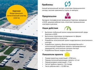 Киргизия
Индустриально-
логистический кластер
(226 Га)
Проблемы
Предпосылки
Низкий региональный экспорт, отсутствие промышленного
сектора, высокая зависимость страны от импорта.
Выгодное географическое размещение Киргизии, вхождение
в ЕАЭС, дешевая рабочая сила, отсутствие промышленных
кластеров в регионе.
• Выполнен глобальный анализ макроэкономической среды
Киргизии и ЕАЭС.
• Выполнены отраслевые исследования по сферам
промышленности и логистики.
• Разработан логистический проект индустриально-логистического
кластера.
• Разработаны проекты объектов производственной и
логистической Разработаны проекты производственных
предприятий, логистических центров кластера.
• Разработана бизнес-модель проекта.
• Размер проектных инвестиций = $768 млн.
• Период поэтапной реализации проекта =12 лет
• Период возврата инвестиций = 7 лет
• Чистая прибыль проекта = $1,3 млрд.
• Число рабочих мест = 12 000 чел.
Наши действия
Показатели проекта
 