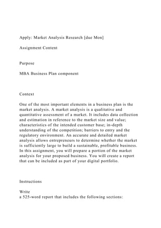 Apply: Market Analysis Research [due Mon]
Assignment Content
Purpose
MBA Business Plan component
Context
One of the most important elements in a business plan is the
market analysis. A market analysis is a qualitative and
quantitative assessment of a market. It includes data collection
and estimation in reference to the market size and value;
characteristics of the intended customer base; in-depth
understanding of the competition; barriers to entry and the
regulatory environment. An accurate and detailed market
analysis allows entrepreneurs to determine whether the market
is sufficiently large to build a sustainable, profitable business.
In this assignment, you will prepare a portion of the market
analysis for your proposed business. You will create a report
that can be included as part of your digital portfolio.
Instructions
Write
a 525-word report that includes the following sections:
 