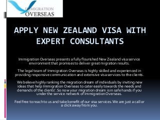 APPLY NEW ZEALAND VISA WITH
EXPERT CONSULTANTS
Immigration Overseas presents a fully flourished New Zealand visa service
environment that promises to deliver great migration results.
The legal team of Immigration Overseas is highly skilled and experienced in
providing responsive communication and extensive visa services to the clients.
We believe highly ranking the migration dream of individuals by inviting new
ideas that help Immigration Overseas to cater easily towards the needs and
demands of the clients’. So now your migration dream is in safe hands if you
under the service network of Immigration Overseas.
Feel free to reach to us and take benefit of our visa services.We are just a call or
a click away from you.
 