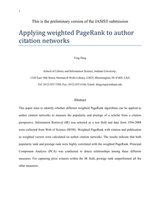 1
This is the preliminary version of the JASIST submission
Applying weighted PageRank to author 
citation networks 
Ying Ding
School of Library and Information Science, Indiana University,
1320 East 10th Street, Herman B Wells Library, LI025, Bloomington, IN 47405, USA
Tel: (812) 855 5388, Fax: (812) 855 6166, Email: dingying@indiana.edu
Abstract
This paper aims to identify whether different weighted PageRank algorithms can be applied to
author citation networks to measure the popularity and prestige of a scholar from a citation
perspective. Information Retrieval (IR) was selected as a test field and data from 1956-2008
were collected from Web of Science (WOS). Weighted PageRank with citation and publication
as weighted vectors were calculated on author citation networks. The results indicate that both
popularity rank and prestige rank were highly correlated with the weighted PageRank. Principal
Component Analysis (PCA) was conducted to detect relationships among these different
measures. For capturing prize winners within the IR field, prestige rank outperformed all the
other measures.
 