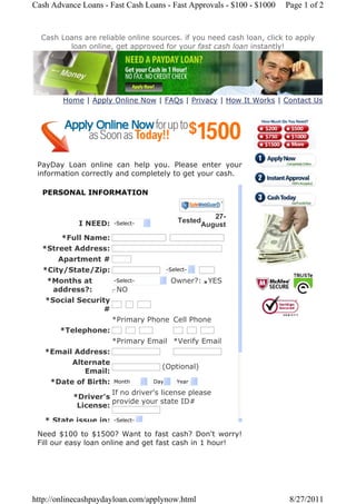 Cash Advance Loans - Fast Cash Loans - Fast Approvals - $100 - $1000   Page 1 of 2


  Cash Loans are reliable online sources. if you need cash loan, click to apply
         loan online, get approved for your fast cash loan instantly!




        Home | Apply Online Now | FAQs | Privacy | How It Works | Contact Us




 PayDay Loan online can help you. Please enter your
 information correctly and completely to get your cash.

  PERSONAL INFORMATION


                                                  27-
             I NEED:   -Select-          Tested
                                               August
       *Full Name:
  *Street Address:
      Apartment #
  *City/State/Zip:                   -Select-

   *Months at        -Select-         Owner?: nYES
                                               i
                                               j
                                               k
                                               l
                                               m
     address?:      j
                    k
                    l
                    m
                    n NO
   *Social Security
                  #
                    *Primary Phone Cell Phone
      *Telephone:
                    *Primary Email *Verify Email
   *Email Address:
         Alternate
                                    (Optional)
             Email:
    *Date of Birth: Month       Day     Year

                    If no driver's license please
          *Driver's
                    provide your state ID#
           License:

   * State issue in:   -Select-

 Need $100 to $1500? Want to fast cash? Don't worry!
 Fill our easy loan online and get fast cash in 1 hour!




http://onlinecashpaydayloan.com/applynow.html                           8/27/2011
 