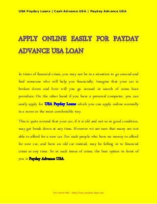 USA Payday Loans | Cash Advance USA | Payday Advance USA




In times of financial crises, you may not be in a situation to go around and
find someone who will help you financially. Imagine that your car is
broken down and how will you go around in search of some loan
providers. On the other hand if you have a personal computer, you can
easily apply for USA Payday Loans which you can apply online normally
in a more or the most comfortable way.
This is quite normal that your car, if it is old and not so in good condition,
may get break down at any time. However we are sure that many are not
able to afford for a new car. For such people who have no money to afford
for new car, and have an old car instead, may be falling in to financial
crises at any time. So in such times of crises, the best option in front of
you is Payday Advance USA.
 