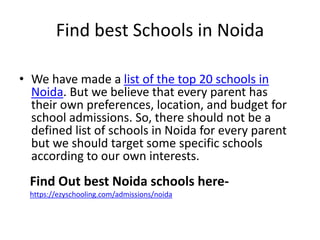 Find best Schools in Noida
• We have made a list of the top 20 schools in
Noida. But we believe that every parent has
their own preferences, location, and budget for
school admissions. So, there should not be a
defined list of schools in Noida for every parent
but we should target some specific schools
according to our own interests.
Find Out best Noida schools here-
https://ezyschooling.com/admissions/noida
 