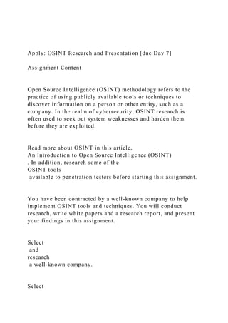 Apply: OSINT Research and Presentation [due Day 7]
Assignment Content
Open Source Intelligence (OSINT) methodology refers to the
practice of using publicly available tools or techniques to
discover information on a person or other entity, such as a
company. In the realm of cybersecurity, OSINT research is
often used to seek out system weaknesses and harden them
before they are exploited.
Read more about OSINT in this article,
An Introduction to Open Source Intelligence (OSINT)
. In addition, research some of the
OSINT tools
available to penetration testers before starting this assignment.
You have been contracted by a well-known company to help
implement OSINT tools and techniques. You will conduct
research, write white papers and a research report, and present
your findings in this assignment.
Select
and
research
a well-known company.
Select
 