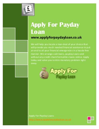 Apply For Payday 
Loan 
www.applyforpaydayloan.co.uk 
We will help you locate a loan deal of your choice that 
will provide you much needed financial assistance to put 
an end to all your financial emergencies in a hassle free 
manner. We arrange cash loans, payday Loans and 
without any credit check formalities loans online. Apply 
today and solve your entire monetary problem right 
away. 
Apply For Payday Loans 
http://www.applyforpaydayloan.co.uk 
 