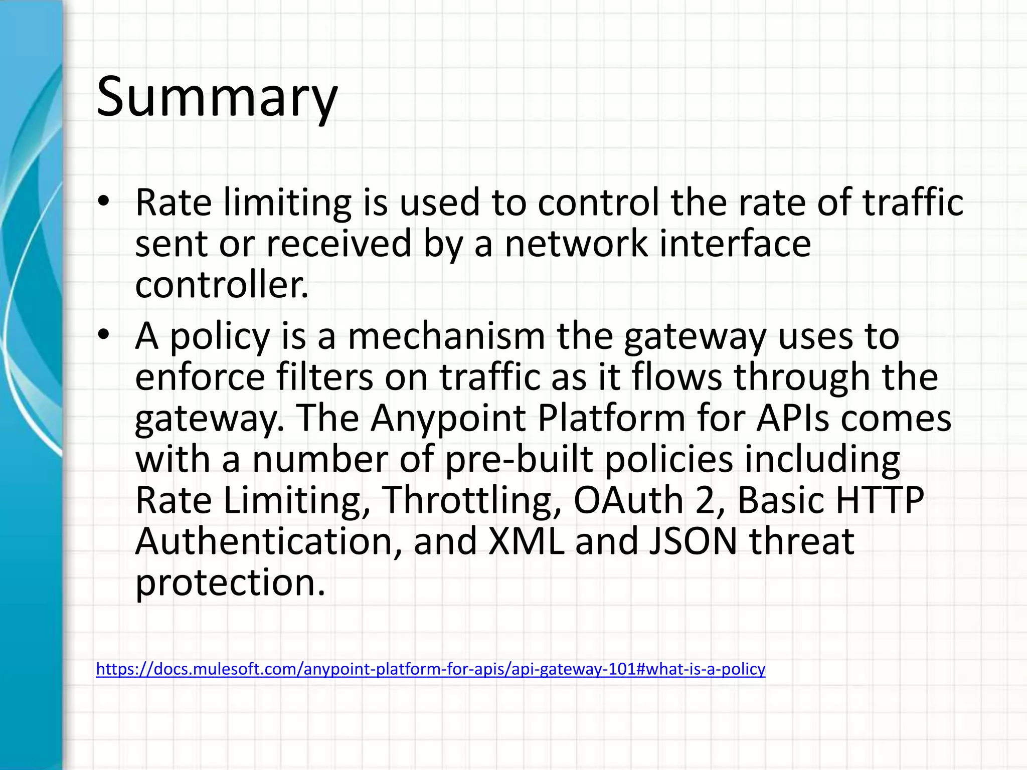 Summary
• Rate limiting is used to control the rate of traffic
sent or received by a network interface
controller.
• A policy is a mechanism the gateway uses to
enforce filters on traffic as it flows through the
gateway. The Anypoint Platform for APIs comes
with a number of pre-built policies including
Rate Limiting, Throttling, OAuth 2, Basic HTTP
Authentication, and XML and JSON threat
protection.
https://docs.mulesoft.com/anypoint-platform-for-apis/api-gateway-101#what-is-a-policy
 