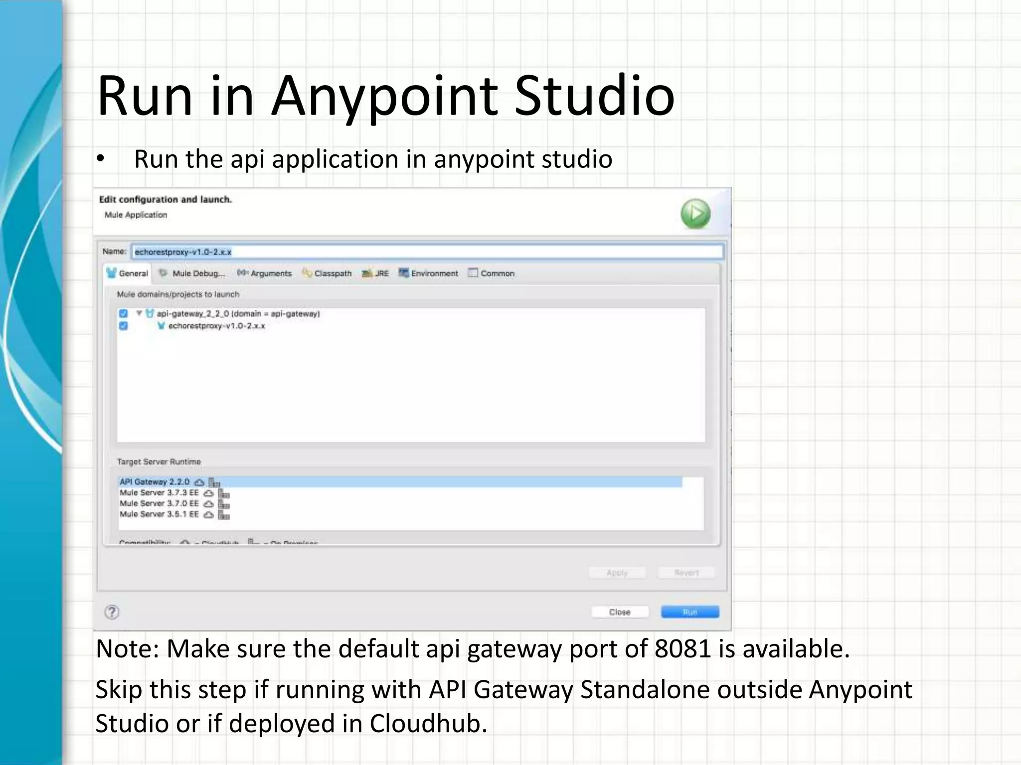 Run in Anypoint Studio
• Run the api application in anypoint studio
Note: Make sure the default api gateway port of 8081 is available.
Skip this step if running with API Gateway Standalone outside Anypoint
Studio or if deployed in Cloudhub.
 