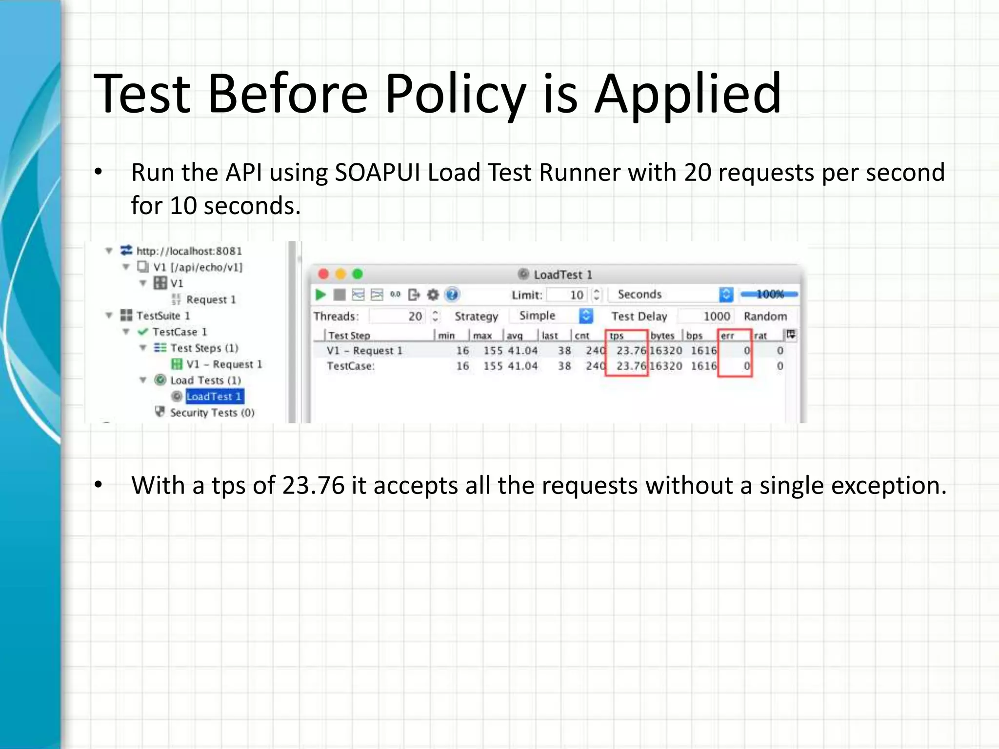 Test Before Policy is Applied
• Run the API using SOAPUI Load Test Runner with 20 requests per second
for 10 seconds.
• With a tps of 23.76 it accepts all the requests without a single exception.
 
