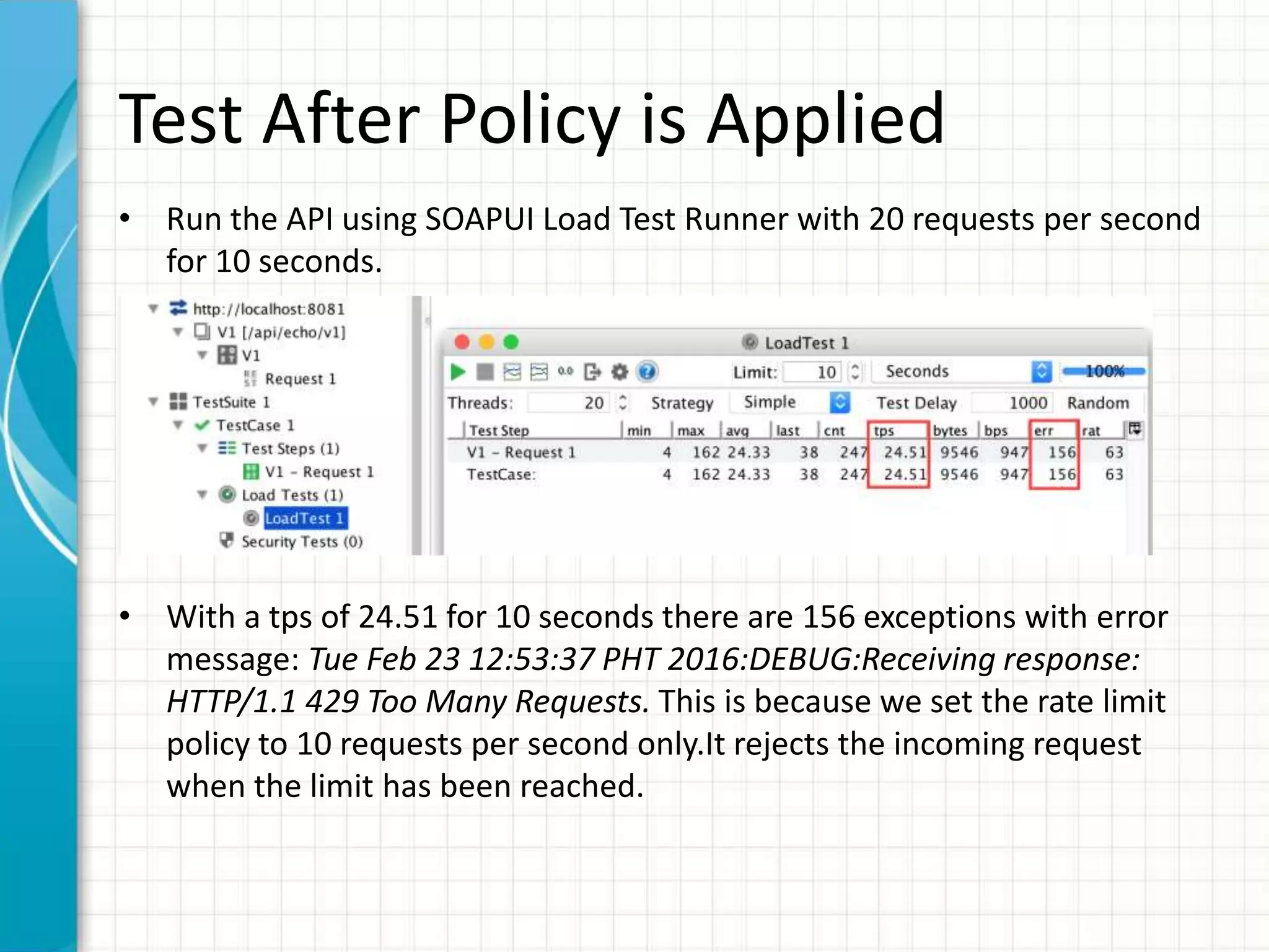Test After Policy is Applied
• Run the API using SOAPUI Load Test Runner with 20 requests per second
for 10 seconds.
• With a tps of 24.51 for 10 seconds there are 156 exceptions with error
message: Tue Feb 23 12:53:37 PHT 2016:DEBUG:Receiving response:
HTTP/1.1 429 Too Many Requests. This is because we set the rate limit
policy to 10 requests per second only.It rejects the incoming request
when the limit has been reached.
 