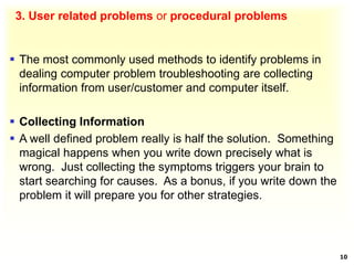3. User related problems or procedural problems
 The most commonly used methods to identify problems in
dealing computer problem troubleshooting are collecting
information from user/customer and computer itself.
 Collecting Information
 A well defined problem really is half the solution. Something
magical happens when you write down precisely what is
wrong. Just collecting the symptoms triggers your brain to
start searching for causes. As a bonus, if you write down the
problem it will prepare you for other strategies.
10
 