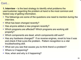 Cont…
1. Interview – is the best strategy to identify what problems the
user/customer regarding the problem at hand is the most common and
fastest way of getting information.
 The followings are some of the questions one need to mention during the
interview.
 What has been changed recently?
 Has anyone added a new program recently?
 Which programs are affected? Which programs are working still
properly?
 Which components are dead, which components still work?
 Has any hardware changed?' If so reverse engines, revert to how it was
and check if that cures the problem. Pattern recognition is a vital
troubleshooting skill.
 What can you see that causes you to think there's a problem?
 Where is it happening?
 How, when and why is it happening?
11
 